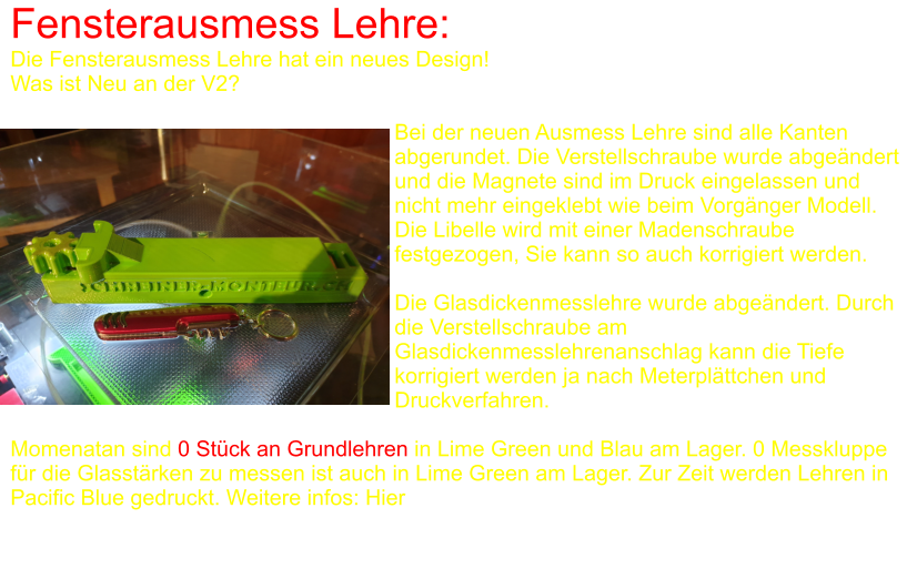 Fensterausmess Lehre: Die Fensterausmess Lehre hat ein neues Design! Was ist Neu an der V2?  Bei der neuen Ausmess Lehre sind alle Kanten abgerundet. Die Verstellschraube wurde abgeändert und die Magnete sind im Druck eingelassen und nicht mehr eingeklebt wie beim Vorgänger Modell. Die Libelle wird mit einer Madenschraube festgezogen, Sie kann so auch korrigiert werden.  Die Glasdickenmesslehre wurde abgeändert. Durch die Verstellschraube am Glasdickenmesslehrenanschlag kann die Tiefe korrigiert werden ja nach Meterplättchen und Druckverfahren.  Momenatan sind 0 Stück an Grundlehren in Lime Green und Blau am Lager. 0 Messkluppe für die Glasstärken zu messen ist auch in Lime Green am Lager. Zur Zeit werden Lehren in Pacific Blue gedruckt. Weitere infos: Hier