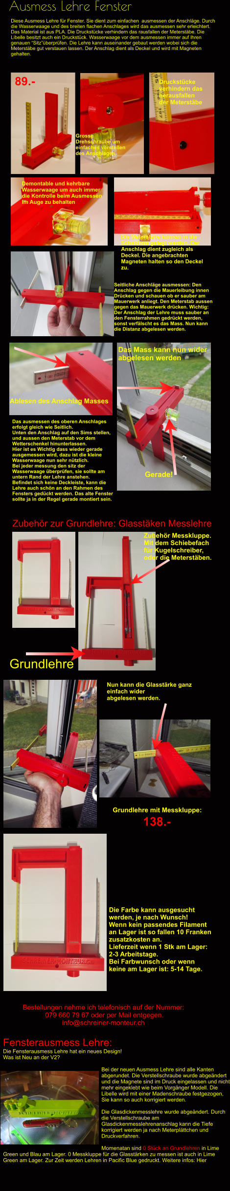 Ausmess Lehre Fenster Diese Ausmess Lehre für Fenster. Sie dient zum einfachen  ausmessen der Anschläge. Durch die Wasserwaage und des breiten flachen Anschlages wird das ausmessen sehr erleichtert. Das Material ist aus PLA. Die Druckstücke verhindern das rausfallen der Meterstäbe. Die Libelle besitzt auch ein Druckstück. Wasserwaage vor dem ausmessen immer auf Ihren genauen “Sitz”überprüfen. Die Lehre kann auseinander gebaut werden wobei sich die Meterstäbe gut verstauen lassen. Der Anschlag dient als Deckel und wird mit Magneten gehalten. Druckstücke verhindern das herausfallen der Meterstäbe Grosse Drehschraube um einfaches verstellen des Anschlages. Demontable und kehrbare  Wasserwaage um auch immer die Kontrolle beim Ausmessen im Auge zu behalten Die Meterstäbe können in die Schablone gelegt werden. Der Anschlag dient zugleich als Deckel. Die angebrachten Magneten halten so den Deckel zu.  89.- Seitliche Anschläge ausmessen: Den Anschlag gegen die Mauerleibung innen Drücken und schauen ob er sauber am Mauerwerk anliegt. Den Meterstab aussen gegen das Mauerwerk drücken. Wichtig: Der Anschlag der Lehre muss sauber an den Fensterrahmen gedrückt werden, sonst verfälscht es das Mass. Nun kann die Distanz abgelesen werden. Zubehör zur Grundlehre: Glasstäken Messlehre Grundlehre Zubehör Messkluppe. Mit dem Schiebefach  für Kugelschreiber,  oder die Meterstäben. Bestellungen nehme ich telefonisch auf der Nummer:  079 660 79 67 oder per Mail entgegen. info@schreiner-monteur.ch Nun kann die Glasstärke ganz  einfach wider  abgelesen werden. Grundlehre mit Messkluppe:  138.-   Die Farbe kann ausgesucht werden, je nach Wunsch! Wenn kein passendes Filament an Lager ist so fallen 10 Franken zusatzkosten an. Lieferzeit wenn 1 Stk am Lager: 2-3 Arbeitstage. Bei Farbwunsch oder wenn keine am Lager ist: 5-14 Tage. Fensterausmess Lehre: Die Fensterausmess Lehre hat ein neues Design! Was ist Neu an der V2?  Bei der neuen Ausmess Lehre sind alle Kanten abgerundet. Die Verstellschraube wurde abgeändert und die Magnete sind im Druck eingelassen und nicht mehr eingeklebt wie beim Vorgänger Modell. Die Libelle wird mit einer Madenschraube festgezogen, Sie kann so auch korrigiert werden.  Die Glasdickenmesslehre wurde abgeändert. Durch die Verstellschraube am Glasdickenmesslehrenanschlag kann die Tiefe korrigiert werden ja nach Meterplättchen und Druckverfahren.  Momenatan sind 0 Stück an Grundlehren in Lime Green und Blau am Lager. 0 Messkluppe für die Glasstärken zu messen ist auch in Lime Green am Lager. Zur Zeit werden Lehren in Pacific Blue gedruckt. Weitere infos: Hier Das ausmessen des oberen Anschlages erfolgt gleich wie Seitlich. Unten den Anschlag auf den Sims stellen, und aussen den Meterstab vor dem Wetterschenkel hinunterlassen. Hier ist es Wichtig dass wieder gerade ausgemessen wird, dazu ist die kleine Wasserwaage nun sehr nützlich. Bei jeder messung den sitz der Wasserwaage überprüfen, sie sollte am untern Rand der Lehre anstehen. Befindet sich keine Deckleiste, kann die Lehre auch schön an den Rahmen des Fensters gedückt werden. Das alte Fenster sollte ja in der Regel gerade montiert sein. Ablesen des Anschlag Masses Das Mass kann nun wider  abgelesen werden Gerade!