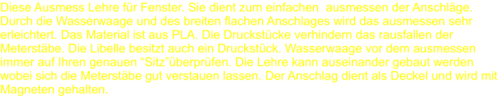 Diese Ausmess Lehre für Fenster. Sie dient zum einfachen  ausmessen der Anschläge. Durch die Wasserwaage und des breiten flachen Anschlages wird das ausmessen sehr erleichtert. Das Material ist aus PLA. Die Druckstücke verhindern das rausfallen der Meterstäbe. Die Libelle besitzt auch ein Druckstück. Wasserwaage vor dem ausmessen immer auf Ihren genauen “Sitz”überprüfen. Die Lehre kann auseinander gebaut werden wobei sich die Meterstäbe gut verstauen lassen. Der Anschlag dient als Deckel und wird mit Magneten gehalten.