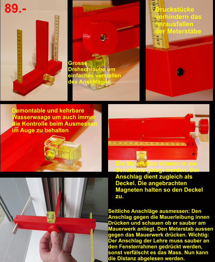 Druckstücke verhindern das herausfallen der Meterstäbe Grosse Drehschraube um einfaches verstellen des Anschlages. Demontable und kehrbare  Wasserwaage um auch immer die Kontrolle beim Ausmessen im Auge zu behalten Die Meterstäbe können in die Schablone gelegt werden. Der Anschlag dient zugleich als Deckel. Die angebrachten Magneten halten so den Deckel zu.  89.- Seitliche Anschläge ausmessen: Den Anschlag gegen die Mauerleibung innen Drücken und schauen ob er sauber am Mauerwerk anliegt. Den Meterstab aussen gegen das Mauerwerk drücken. Wichtig: Der Anschlag der Lehre muss sauber an den Fensterrahmen gedrückt werden, sonst verfälscht es das Mass. Nun kann die Distanz abgelesen werden.